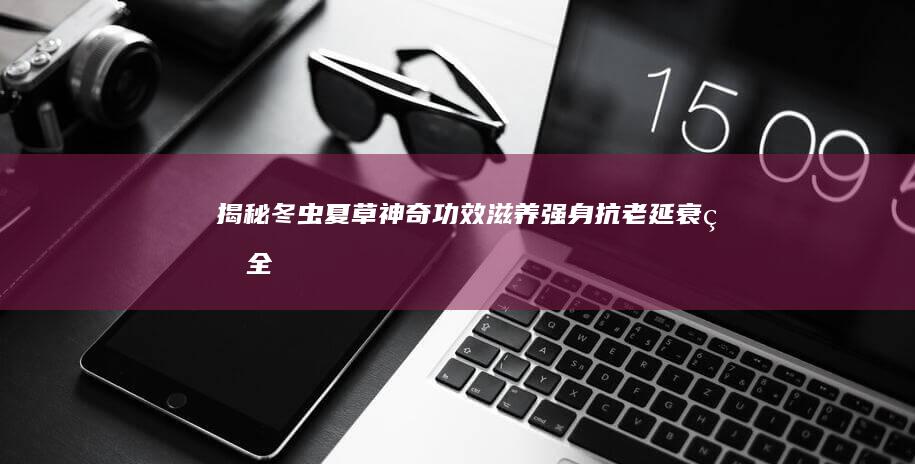 揭秘冬虫夏草神奇功效：滋养强身、抗老延衰的全面指南及美味食谱